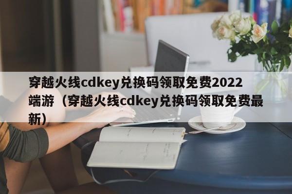 穿越火线cdkey兑换码领取免费2022端游（穿越火线cdkey兑换码领取免费最新）